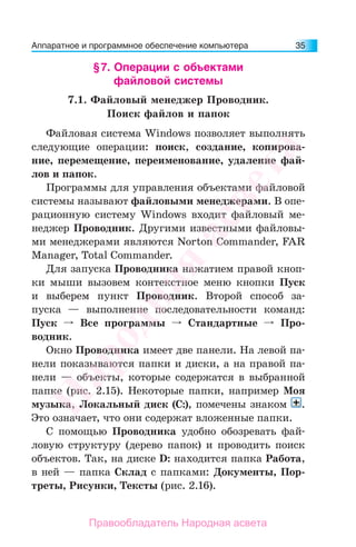 Аппаратное и программное обеспечение компьютера 35
§7. Операции с объектами
файловой системы
7.1. Файловый менеджер Проводник.
Поиск файлов и папок
Файловая система Windows позволяет выполнять
следующие операции: поиск, создание, копирова-
ние, перемещение, переименование, удаление фай-
лов и папок.
Программы для управления объектами файловой
системы называют файловыми менеджерами. В опе-
рационную систему Windows входит файловый ме-
неджер Проводник. Другими известными файловы-
ми менеджерами являются Norton Commander, FAR
Manager, Total Commander.
Для запуска Проводника нажатием правой кноп-
ки мыши вызовем контекстное меню кнопки Пуск
и выберем пункт Проводник. Второй способ за-
пуска — выполнение последовательности команд:
Пуск Все программы Стандартные Про-
водник.
Окно Проводника имеет две панели. На левой па-
нели показываются папки и диски, а на правой па-
нели — объекты, которые содержатся в выбранной
папке (рис. 2.15). Некоторые папки, например Моя
музыка, Локальный диск (С:), помечены знаком .
Это означает, что они содержат вложенные папки.
С помощью Проводника удобно обозревать фай-
ловую структуру (дерево папок) и проводить поиск
объектов. Так, на диске D: находится папка Работа,
в ней — папка Склад с папками: Документы, Пор-
треты, Рисунки, Тексты (рис. 2.16).
Народная
асвета
Правообладатель Народная асвета
 