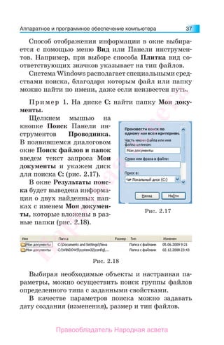 Аппаратное и программное обеспечение компьютера 37
Способ отображения информации в окне выбира-
ется с помощью меню Вид или Панели инструмен-
тов. Например, при выборе способа Плитка вид со-
ответствующих значков указывает на тип файлов.
Система Windows располагает специальными сред-
ствами поиска, благодаря которым файл или папку
можно найти по имени, даже если неизвестен путь.
Пример 1. На диске С: найти папку Мои доку-
менты.
Щелкнем мышью на
кнопке Поиск Панели ин-
струментов Проводника.
В появившемся диалоговом
окне Поиск файлов и папок
введем текст запроса Мои
документы и укажем диск
для поиска С: (рис. 2.17).
В окне Результаты поис-
ка будет выведена информа-
ция о двух найденных пап-
ках с именем Мои докумен-
ты, которые вложены в раз-
ные папки (рис. 2.18).
Рис. 2.17
Рис. 2.18
Выбирая необходимые объекты и настраивая па-
раметры, можно осуществить поиск группы файлов
определенного типа с заданными свойствами.
В качестве параметров поиска можно задавать
дату создания (изменения), размер и тип файлов.
Народная
асвета
Правообладатель Народная асвета
 
