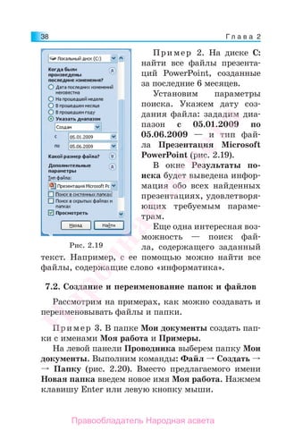 Г л а в а 238
Пример 2. На диске С:
найти все файлы презента-
ций PowerPoint, созданные
за последние 6 месяцев.
Установим параметры
поиска. Укажем дату соз-
дания файла: зададим диа-
пазон с 05.01.2009 по
05.06.2009 — и тип фай-
ла Презентация Microsoft
PowerPoint (рис. 2.19).
В окне Результаты по-
иска будет выведена инфор-
мация обо всех найденных
презентациях, удовлетворя-
ющих требуемым параме-
трам.
Еще одна интересная воз-
можность — поиск фай-
ла, содержащего заданный
текст. Например, с ее помощью можно найти все
файлы, содержащие слово «информатика».
7.2. Создание и переименование папок и файлов
Рассмотрим на примерах, как можно создавать и
переименовывать файлы и папки.
Пример 3. В папке Мои документы создать пап-
ки с именами Моя работа и Примеры.
На левой панели Проводника выберем папку Мои
документы. Выполним команды: Файл Создать
Папку (рис. 2.20). Вместо предлагаемого имени
Новая папка введем новое имя Моя работа. Нажмем
клавишу Enter или левую кнопку мыши.
Рис. 2.19
Народная
асвета
Правообладатель Народная асвета
 