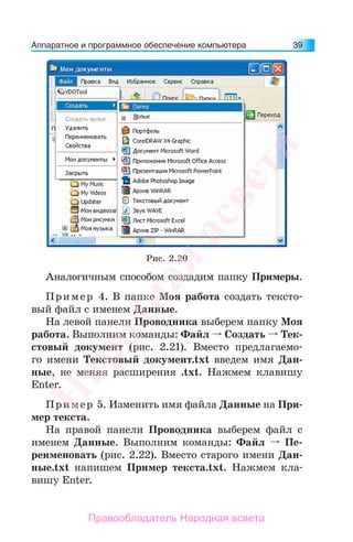 Аппаратное и программное обеспечение компьютера 39
Аналогичным способом создадим папку Примеры.
Пример 4. В папке Моя работа создать тексто-
вый файл с именем Данные.
На левой панели Проводника выберем папку Моя
работа. Выполним команды: Файл Создать Тек-
стовый документ (рис. 2.21). Вместо предлагаемо-
го имени Текстовый документ.txt введем имя Дан-
ные, не меняя расширения .txt. Нажмем клавишу
Enter.
Пример 5. Изменить имя файла Данные на При-
мер текста.
На правой панели Проводника выберем файл с
именем Данные. Выполним команды: Файл Пе-
реименовать (рис. 2.22). Вместо старого имени Дан-
ные.txt напишем Пример текста.txt. Нажмем кла-
вишу Enter.
Рис. 2.20
Народная
асвета
Правообладатель Народная асвета
 