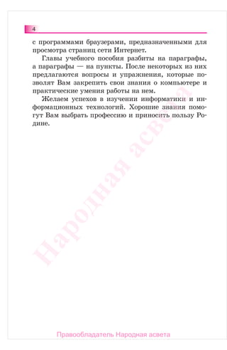 4
с программами браузерами, предназначенными для
просмотра страниц сети Интернет.
Главы учебного пособия разбиты на параграфы,
а параграфы — на пункты. После некоторых из них
предлагаются вопросы и упражнения, которые по-
зволят Вам закрепить свои знания о компьютере и
практические умения работы на нем.
Желаем успехов в изучении информатики и ин-
формационных технологий. Хорошие знания помо-
гут Вам выбрать профессию и приносить пользу Ро-
дине.
Народная
асвета
Правообладатель Народная асвета
 