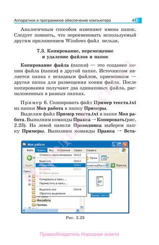 Аппаратное и программное обеспечение компьютера 41
Аналогичным способом изменяют имена папок.
Следует помнить, что переименовать используемый
другим приложением Windows файл нельзя.
7.3. Копирование, перемещение
и удаление файлов и папок
Копирование файла (папки) — это создание ко-
пии файла (папки) в другой папке. Источником яв-
ляется папка с исходным файлом, приемником —
другая папка для размещения копии файла. После
копирования получают два одинаковых файла, рас-
положенных в разных папках.
Пример 6. Скопировать файл Пример текста.txt
из папки Моя работа в папку Примеры.
Выделим файл Пример текста.txt в папке Моя ра-
бота.ВыполнимкомандыПравка Копировать(рис.
2.23). На левой панели Проводника выберем пап-
ку Примеры. Выполним команды Правка Вста-
Рис. 2.23
Народная
асвета
Правообладатель Народная асвета
 