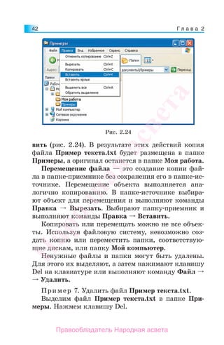 Г л а в а 242
вить (рис. 2.24). В результате этих действий копия
файла Пример текста.txt будет размещена в папке
Примеры, а оригинал останется в папке Моя работа.
Перемещение файла — это создание копии фай-
ла в папке-приемнике без сохранения его в папке-ис-
точнике. Перемещение объекта выполняется ана-
логично копированию. В папке-источнике выбира-
ют объект для перемещения и выполняют команды
Правка Вырезать. Выбирают папку-приемник и
выполняют команды Правка Вставить.
Копировать или перемещать можно не все объек-
ты. Используя файловую систему, невозможно соз-
дать копию или переместить папки, соответствую-
щие дискам, или папку Мой компьютер.
Ненужные файлы и папки могут быть удалены.
Для этого их выделяют, а затем нажимают клавишу
Del на клавиатуре или выполняют команду Файл
Удалить.
Пример 7. Удалить файл Пример текста.txt.
Выделим файл Пример текста.txt в папке При-
меры. Нажмем клавишу Del.
Рис. 2.24
Народная
асвета
Правообладатель Народная асвета
 