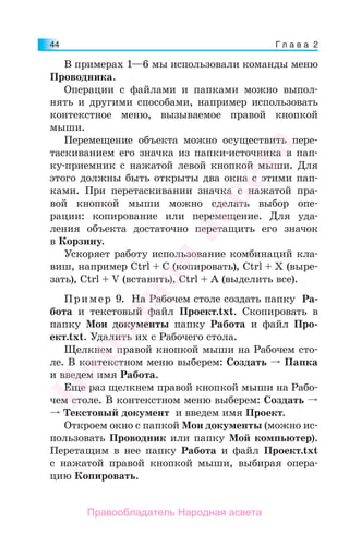 Г л а в а 244
В примерах 1—6 мы использовали команды меню
Проводника.
Операции с файлами и папками можно выпол-
нять и другими способами, например использовать
контекстное меню, вызываемое правой кнопкой
мыши.
Перемещение объекта можно осуществить пере-
таскиванием его значка из папки-источника в пап-
ку-приемник с нажатой левой кнопкой мыши. Для
этого должны быть открыты два окна с этими пап-
ками. При перетаскивании значка с нажатой пра-
вой кнопкой мыши можно сделать выбор опе-
рации: копирование или перемещение. Для уда-
ления объекта достаточно перетащить его значок
в Корзину.
Ускоряет работу использование комбинаций кла-
виш, например Ctrl + C (копировать), Ctrl + X (выре-
зать), Ctrl + V (вставить), Ctrl + A (выделить все).
Пример 9. На Рабочем столе создать папку Ра-
бота и текстовый файл Проект.txt. Скопировать в
папку Мои документы папку Работа и файл Про-
ект.txt. Удалить их с Рабочего стола.
Щелкнем правой кнопкой мыши на Рабочем сто-
ле. В контекстном меню выберем: Создать Папка
и введем имя Работа.
Еще раз щелкнем правой кнопкой мыши на Рабо-
чем столе. В контекстном меню выберем: Создать
Текстовый документ и введем имя Проект.
Откроем окно с папкой Мои документы (можно ис-
пользовать Проводник или папку Мой компьютер).
Перетащим в нее папку Работа и файл Проект.txt
с нажатой правой кнопкой мыши, выбирая опера-
цию Копировать.
Народная
асвета
Правообладатель Народная асвета
 