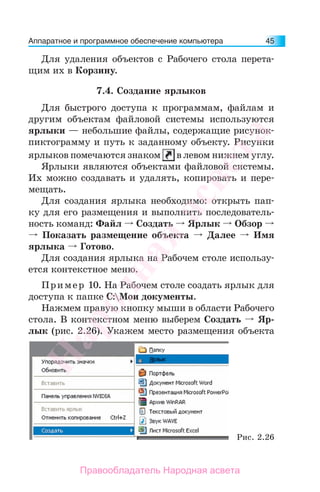 Аппаратное и программное обеспечение компьютера 45
Для удаления объектов с Рабочего стола перета-
щим их в Корзину.
7.4. Создание ярлыков
Для быстрого доступа к программам, файлам и
другим объектам файловой системы используются
ярлыки — небольшие файлы, содержащие рисунок-
пиктограмму и путь к заданному объекту. Рисунки
ярлыков помечаются знаком в левом нижнем углу.
Ярлыки являются объектами файловой системы.
Их можно создавать и удалять, копировать и пере-
мещать.
Для создания ярлыка необходимо: открыть пап-
ку для его размещения и выполнить последователь-
ность команд: Файл Создать Ярлык Обзор
Показать размещение объекта Далее Имя
ярлыка Готово.
Для создания ярлыка на Рабочем столе использу-
ется контекстное меню.
Пример 10. На Рабочем столе создать ярлык для
доступа к папке С:Мои документы.
Нажмем правую кнопку мыши в области Рабочего
стола. В контекстном меню выберем Создать Яр-
лык (рис. 2.26). Укажем место размещения объекта
Рис. 2.26
Народная
асвета
Правообладатель Народная асвета
 
