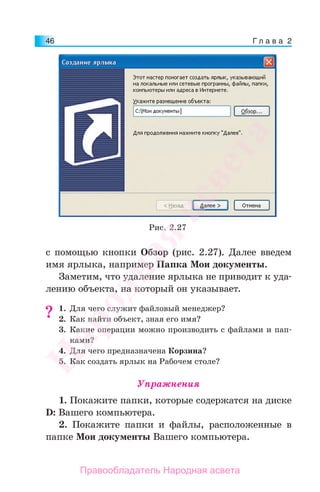 Г л а в а 246
с помощью кнопки Обзор (рис. 2.27). Далее введем
имя ярлыка, например Папка Мои документы.
Заметим, что удаление ярлыка не приводит к уда-
лению объекта, на который он указывает.
1. Для чего служит файловый менеджер?
2. Как найти объект, зная его имя?
3. Какие операции можно производить с файлами и пап-
ками?
4. Для чего предназначена Корзина?
5. Как создать ярлык на Рабочем столе?
Упражнения
1. Покажите папки, которые содержатся на диске
D: Вашего компьютера.
2. Покажите папки и файлы, расположенные в
папке Мои документы Вашего компьютера.
??
Рис. 2.27
Народная
асвета
Правообладатель Народная асвета
 
