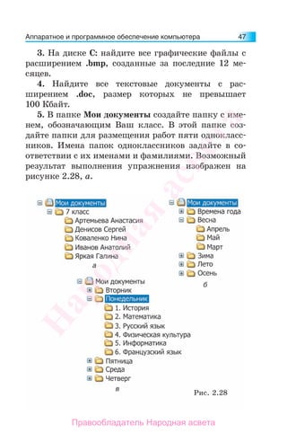 Аппаратное и программное обеспечение компьютера 47
3. На диске С: найдите все графические файлы с
расширением .bmp, созданные за последние 12 ме-
сяцев.
4. Найдите все текстовые документы с рас-
ширением .doc, размер которых не превышает
100 Кбайт.
5. В папке Мои документы создайте папку с име-
нем, обозначающим Ваш класс. В этой папке соз-
дайте папки для размещения работ пяти однокласс-
ников. Имена папок одноклассников задайте в со-
ответствии с их именами и фамилиями. Возможный
результат выполнения упражнения изображен на
рисунке 2.28, а.
Рис. 2.28
Народная
асвета
Правообладатель Народная асвета
 