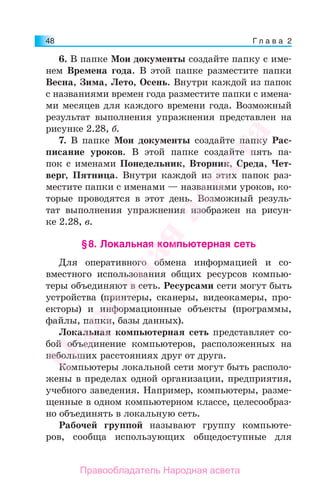 Г л а в а 248
6. В папке Мои документы создайте папку с име-
нем Времена года. В этой папке разместите папки
Весна, Зима, Лето, Осень. Внутри каждой из папок
с названиями времен года разместите папки с имена-
ми месяцев для каждого времени года. Возможный
результат выполнения упражнения представлен на
рисунке 2.28, б.
7. В папке Мои документы создайте папку Рас-
писание уроков. В этой папке создайте пять па-
пок с именами Понедельник, Вторник, Среда, Чет-
верг, Пятница. Внутри каждой из этих папок раз-
местите папки с именами — названиями уроков, ко-
торые проводятся в этот день. Возможный резуль-
тат выполнения упражнения изображен на рисун-
ке 2.28, в.
§8. Локальная компьютерная сеть
Для оперативного обмена информацией и со-
вместного использования общих ресурсов компью-
теры объединяют в сеть. Ресурсами сети могут быть
устройства (принтеры, сканеры, видеокамеры, про-
екторы) и информационные объекты (программы,
файлы, папки, базы данных).
Локальная компьютерная сеть представляет со-
бой объединение компьютеров, расположенных на
небольших расстояниях друг от друга.
Компьютеры локальной сети могут быть располо-
жены в пределах одной организации, предприятия,
учебного заведения. Например, компьютеры, разме-
щенные в одном компьютерном классе, целесообраз-
но объединять в локальную сеть.
Рабочей группой называют группу компьюте-
ров, сообща использующих общедоступные для
Народная
асвета
Правообладатель Народная асвета
 