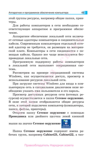 Аппаратное и программное обеспечение компьютера 49
этой группы ресурсы, например общие папки, прин-
теры.
Для работы компьютеров в сети необходимо со-
ответствующее аппаратное и программное обеспе-
чение.
Аппаратное обеспечение локальной сети включа-
ет сетевые адаптеры компьютеров и соединительные
кабели. Современным компьютерам отдельный сете-
вой адаптер не требуется, он размещен на материн-
ской плате. Компьютеры в сети соединяются с по-
мощью кабеля. Однако все чаще используются бес-
проводные локальные сети.
Программную поддержку работы компьютеров
в локальной сети выполняет операционная сис-
тема.
Рассмотрим на примере операционной системы
Windows, как осуществляется доступ, просмотр и
использование ресурсов локальной сети.
При загрузке системы Windows для входа в ком-
пьютерную сеть в специальном диалоговом окне не-
обходимо указать имя пользователя и его пароль.
Просмотр доступных ресурсов сети (сетевых ре-
сурсов) осуществляется в папке Сетевое окружение.
В окне этой папки отображаются общие ресурсы
сети, к которой подключен компьютер (компьютеры,
папки, файлы, принтеры).
Откроем папку Сетевое окружение с помощью
Проводника или двойного щелчка левой кнопкой
мыши на значке Сетевое окружение .
Папка Сетевое окружение содержит имена ра-
бочих групп, например Cabinet21, Cabinet22, а так-
Народная
асвета
Правообладатель Народная асвета
 