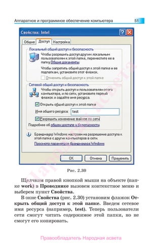 Аппаратное и программное обеспечение компьютера 51
Щелчком правой кнопкой мыши на объекте (пап-
ке work) в Проводнике вызовем контекстное меню и
выберем пункт Свойства.
В окне Свойства (рис. 2.30) установим флажок От-
крыть общий доступ к этой папке. Введем сетевое
имя ресурса (например, test). Теперь пользователи
сети смогут читать содержимое этой папки, но не
смогут его копировать.
Рис. 2.30
Народная
асвета
Правообладатель Народная асвета
 