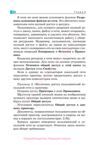 Г л а в а 252
В этом же окне можно установить флажок Разре-
шить изменение файлов по сети. Это обеспечит поль-
зователям сети полный доступ к ресурсу.
Пользователь, для которого разрешен полный до-
ступ к диску, папке, файлу в сети, может открывать,
копировать, перемещать и удалять эти объекты. Это
позволяет выполнять коллективную работу с общи-
ми ресурсами. Например, пользователи, имеющие
полный доступ к файлу на одном из компьютеров
сети, могут скопировать его на свои компьютеры с по-
мощью операций Копировать и Вставить в Провод-
нике.
Владелец ресурсов в сети может запретить их об-
щее использование. Для этого он должен установить
флажок Отменить общий доступ к этой папке на
вкладке Доступ окна Свойства.
Если к одному из компьютеров локальной сети
подключен принтер, можно предоставить доступ к
нему другим компьютерам сети.
Пример 2. Обеспечить доступ пользователей ло-
кальной сети к принтеру.
Откроем папку Принтеры в окне Проводника.
Щелчком правой кнопкой мыши на изображении
нужного принтера вызовем контекстное меню и вы-
берем пункт Общий доступ.
Установим переключатель Общий доступ к дан-
ному принтеру.
Документы, направленные пользователями на об-
щесетевой принтер, выстраиваются в очередь на вы-
вод в порядке их поступления (рис. 2.31).
Единых правил поведения пользователей в ло-
кальной сети не существует. Отметим лишь некото-
рые общие требования:
Народная
асвета
Правообладатель Народная асвета
 