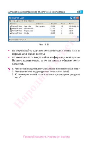 Аппаратное и программное обеспечение компьютера 53
• не передавайте другим пользователям ваше имя и
пароль для входа в сеть;
• по возможности сохраняйте информацию на диске
Вашего компьютера, а не на дисках общего поль-
зования.
1. Что собой представляет локальная компьютерная сеть?
2. Что понимают под ресурсами локальной сети?
3. С помощью какой папки можно просмотреть ресурсы
сети?
??
Рис. 2.31
Народная
асвета
Правообладатель Народная асвета
 
