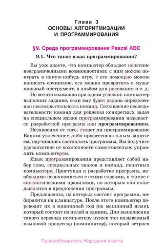 Глава 3
ОСНОВЫ АЛГОРИТМИЗАЦИИ
И ПРОГРАММИРОВАНИЯ
§9. Среда программирования Pascal ABC
9.1. Что такое язык программирования?
Вы уже знаете, что компьютер обладает поистине
неограниченными возможностями: с ним можно по-
играть в какую-нибудь игру, с его помощью можно
написать сочинение, его можно превратить в музы-
кальный инструмент, в альбом для рисования и т. д.
Но все это возможно при одном условии: компьютер
выполнит задание, если ему будет задана определен-
ная последовательность команд. Составление последо-
вательности команд для решения конкретных задач
на специальном языке программирования называет-
ся разработкой программ или программированием.
Независимо от того, станет ли программирование
Вашим увлечением либо профессиональным заняти-
ем, научившись составлять программы, Вы получите
удовольствие от возможности самостоятельно управ-
лять компьютером.
Язык программирования представляет собой на-
бор слов, специальных знаков и команд, понятных
компьютеру. Приступая к разработке программ, не-
обходимо познакомиться с этими словами, а также с
синтаксическими правилами, по которым они скла-
дываются в предложения программы.
Предложения, из которых состоит программа, на-
бираются на клавиатуре. После этого компьютер пе-
реводит их в машинный код (на машинный язык),
который состоит из нулей и единиц. Для выполнения
такого перевода компьютеру нужен так называемый
языковой процессор (компилятор), который встроен
Народная
асвета
Правообладатель Народная асвета
 