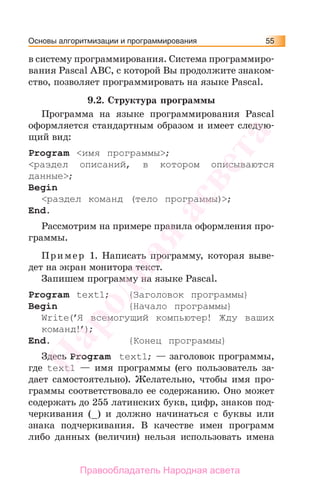 Основы алгоритмизации и программирования 55
в систему программирования. Система программиро-
вания Pascal ABC, с которой Вы продолжите знаком-
ство, позволяет программировать на языке Pascal.
9.2. Структура программы
Программа на языке программирования Pascal
оформляется стандартным образом и имеет следую-
щий вид:
Program <имя программы>;
<раздел описаний, в котором описываются
данные>;
Begin
<раздел команд (тело программы)>;
End.
Рассмотрим на примере правила оформления про-
граммы.
Пример 1. Написать программу, которая выве-
дет на экран монитора текст.
Запишем программу на языке Pascal.
Program text1; {Заголовок программы}
Begin {Начало программы}
Write(’Я всемогущий компьютер! Жду ваших
команд!’);
Еnd. {Конец программы}
Здесь Program text1; — заголовок программы,
где text1 — имя программы (его пользователь за-
дает самостоятельно). Желательно, чтобы имя про-
граммы соответствовало ее содержанию. Оно может
содержать до 255 латинских букв, цифр, знаков под-
черкивания (_) и должно начинаться с буквы или
знака подчеркивания. В качестве имен программ
либо данных (величин) нельзя использовать имена
Народная
асвета
Правообладатель Народная асвета
 