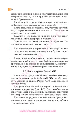 Г л а в а 356
зарезервированных в языке программирования слов
(например, Begin, Еnd и др.). Эти слова даны в таб-
лице 1 Приложения.
После каждого предложения в программе на язы-
ке Pascal нужно ставить точку с запятой.
После заголовка программы следует тело програм-
мы, которое начинается словом Begin. После него не
ставят точку с запятой.
Команда Write выводит на экран монитора текст,
заключенный в апострофы в скобках.
Словом End обозначается конец программы. По-
сле него обязательно ставят точку.
При вводе текста программы с клавиатуры не име-
ет значения, какие используются буквы: строч-
ные либо прописные.
В фигурных скобках можно писать комментарии
(пояснительный текст, который облегчает понимание
программы и не влияет на ее выполнение). Использо-
вание в программе комментариев необязательно.
9.3. Запуск среды Pascal ABC
Для вызова среды Pascal ABC необходимо запу-
стить на выполнение файл PascalABC.exe либо щелк-
нуть мышью на значке Pascal ABC, если он есть на
Рабочем столе.
При успешном запуске на экране появится глав-
ное окно программы (рис. 3.1). Оно подобно окнам
известных Вам приложений, например текстового
редактора Word либо графического редактора Paint.
При вводе и редактировании текста программы
используются такие же приемы, как и при работе в
текстовом редакторе.
!!
Народная
асвета
Правообладатель Народная асвета
 