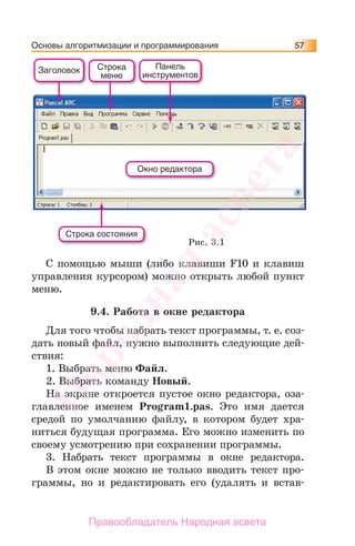 Основы алгоритмизации и программирования 57
С помощью мыши (либо клавиши F10 и клавиш
управления курсором) можно открыть любой пункт
меню.
9.4. Работа в окне редактора
Для того чтобы набрать текст программы, т. е. соз-
дать новый файл, нужно выполнить следующие дей-
ствия:
1. Выбрать меню Файл.
2. Выбрать команду Новый.
На экране откроется пустое окно редактора, оза-
главленное именем Program1.pas. Это имя дается
средой по умолчанию файлу, в котором будет хра-
ниться будущая программа. Его можно изменить по
своему усмотрению при сохранении программы.
3. Набрать текст программы в окне редактора.
В этом окне можно не только вводить текст про-
граммы, но и редактировать его (удалять и встав-
Заголовок Строка
меню
Панель
инструментов
Окно редактора
Строка состояния
Рис. 3.1
Народная
асвета
Правообладатель Народная асвета
 