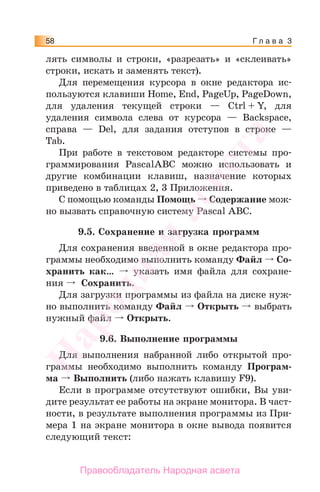 Г л а в а 358
лять символы и строки, «разрезать» и «склеивать»
строки, искать и заменять текст).
Для перемещения курсора в окне редактора ис-
пользуются клавиши Home, End, PageUp, PageDown,
для удаления текущей строки — Ctrl + Y, для
удаления символа слева от курсора — Backspace,
справа — Del, для задания отступов в строке —
Tab.
При работе в текстовом редакторе системы про-
граммирования PascalABC можно использовать и
другие комбинации клавиш, назначение которых
приведено в таблицах 2, 3 Приложения.
С помощью команды Помощь Содержание мож-
но вызвать справочную систему Pascal ABC.
9.5. Сохранение и загрузка программ
Для сохранения введенной в окне редактора про-
граммы необходимо выполнить команду Файл Со-
хранить как… указать имя файла для сохране-
ния Сохранить.
Для загрузки программы из файла на диске нуж-
но выполнить команду Файл Открыть выбрать
нужный файл Открыть.
9.6. Выполнение программы
Для выполнения набранной либо открытой про-
граммы необходимо выполнить команду Програм-
ма Выполнить (либо нажать клавишу F9).
Если в программе отсутствуют ошибки, Вы уви-
дите результат ее работы на экране монитора. В част-
ности, в результате выполнения программы из При-
мера 1 на экране монитора в окне вывода появится
следующий текст:
Народная
асвета
Правообладатель Народная асвета
 