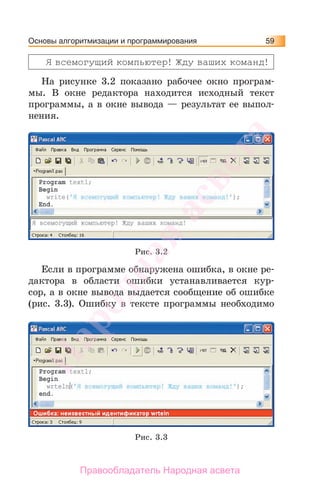 Основы алгоритмизации и программирования 59
Я всемогущий компьютер! Жду ваших команд!
На рисунке 3.2 показано рабочее окно програм-
мы. В окне редактора находится исходный текст
программы, а в окне вывода — результат ее выпол-
нения.
Рис. 3.2
Если в программе обнаружена ошибка, в окне ре-
дактора в области ошибки устанавливается кур-
сор, а в окне вывода выдается сообщение об ошибке
(рис. 3.3). Ошибку в тексте программы необходимо
Рис. 3.3
Народная
асвета
Правообладатель Народная асвета
 