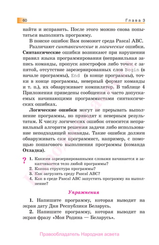 Г л а в а 360
найти и исправить. После этого можно снова попы-
таться выполнить программу.
В поиске ошибок Вам поможет среда Pascal ABC.
Различают синтаксические и логические ошибки.
Синтаксические ошибки возникают при нарушении
правил языка программирования (неправильная за-
пись команды, пропуск апострофов либо точек с за-
пятой, отсутствие зарезервированных слов Begin (в
начале программы), Еnd (в конце программы), точ-
ки в конце программы, неверный формат команды
и т. п.), их обнаруживает компилятор. В таблице 4
Приложения приведены сообщения о часто допуска-
емых начинающими программистами синтаксиче-
ских ошибках.
Логические ошибки могут не прерывать выпол-
нение программы, но приводят к неверным резуль-
татам. К числу логических ошибок относится непра-
вильный алгоритм решения задачи либо использова-
ние неподходящей команды. Такие ошибки должен
обнаруживать сам программист, например, с помо-
щью пошагового выполнения программы (команда
Отладка).
1. Какими зарезервированными словами начинается и за-
канчивается тело любой программы?
2. Какова структура программы?
3. Как загрузить среду Pascal ABC?
4. Как в среде Pascal ABC запустить программу на выпол-
нение?
Упражнения
1. Напишите программу, которая выводит на
экран дату Дня Республики Беларусь.
2. Напишите программу, которая выводит на
экран фразу «Моя Родина — Беларусь».
??
Народная
асвета
Правообладатель Народная асвета
 