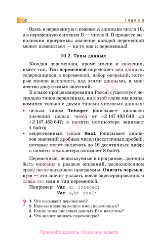 Г л а в а 362
Здесь в переменную с именем А записано число 10,
а в переменную с именем В — число 6. В процессе вы-
полнения программы значение каждой переменной
может изменяться — на то она и переменная!
10.2. Типы данных
Каждая переменная, кроме имени и значения,
имеет тип. Тип переменной определяет вид данных,
содержащихся в переменной, набор операций, кото-
рые можно выполнять над этими данными, и мно-
жество допустимых значений.
В языке программирования Pascal существует не-
сколько типов переменных, но в этой главе мы позна-
комимся только с двумя типами числовых данных:
• целым типом Integer (описывает диапазон
значений целых чисел от –2 147 483 648 до
+2 147 483 647; в памяти компьютера занимает
4 байт);
• вещественным типом Real (описывает диапа-
зон значений дробных чисел (десятичных дробей),
которые могут включать до 16 десятичных цифр;
в памяти компьютера занимает 8 байт).
Переменные, используемые в программе, должны
быть описаны в разделе описаний, расположенном
сразу после заголовка программы. Описать перемен-
ную — это значит указать после зарезервированного
слова Var имя и тип переменной.
Например: Var a: integer;
Var a,b: real;
1. Что называют переменной?
2. Каковы правила записи имен переменных?
3. Какие типы числовых данных Вам известны?
4. Что значит описать переменную?
??
Народная
асвета
Правообладатель Народная асвета
 