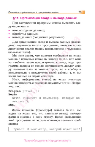 Основы алгоритмизации и программирования 63
§11. Организация ввода и вывода данных
При составлении программ можно выделить сле-
дующие этапы:
• ввод исходных данных;
• обработка данных;
• вывод данных (получение результата).
Для организации ввода и вывода данных необхо-
димо научиться писать программы, которые позво-
ляют вести диалог между компьютером и человеком
(пользователем).
Мы уже знаем, что вывести сообщение на экран
можно с помощью команды вывода Write. Это одна
из наиболее часто используемых команд, ведь про-
грамма должна не только организовать диалог меж-
ду пользователем и компьютером, но и сообщить
пользователю о результатах своей работы, т. е. вы-
вести данные на экран монитора.
Итак, информацию (текст) на экран монитора
можно выводить с помощью команды Write. Напри-
мер, так:
Program privet _ 1;
Begin
Write (’Привет! Я компьютер, который мо-
жет все!’);
End.
Здесь команда (процедура) вывода Write вы-
водит на экран все, что написано между апостро-
фами в скобках в одну строку. После выполнения
этой программы на экране монитора появится сооб-
щение:
Привет! Я компьютер, который может все!
Народная
асвета
Правообладатель Народная асвета
 