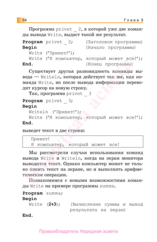 Г л а в а 364
Программа privet _ 2, в которой уже две коман-
ды вывода Write, выдаст такой же результат.
Program privet _ 2; {Заголовок программы}
Begin {Начало программы}
Write (’Привет!’);
Write (’Я компьютер, который может все!’);
End. {Конец программы}
Существует другая разновидность команды вы-
вода — Writeln, которая действует так же, как ко-
манда Write, но после вывода информации перево-
дит курсор на новую строку.
Так, программа privet _ 3
Program privet _ 3;
Begin
Writeln (’Привет!’);
Write (’Я компьютер, который может все!’);
End.
выведет текст в две строки:
Привет!
Я компьютер, который может все!
Мы рассмотрели случаи использования команд
вывода Write и Writeln, когда на экран монитора
выводится текст. Однако компьютер может не толь-
ко писать текст на экране, но и выполнять арифме-
тические операции.
Познакомимся с новыми возможностями коман-
ды Write на примере программы summa.
Program summa;
Begin
Write (2+3); {Вычисление суммы и вывод
результата на экран}
End.
Народная
асвета
Правообладатель Народная асвета
 