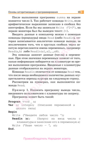 Основы алгоритмизации и программирования 65
После выполнения программы summa на экране
появится число 5. Так работает команда Write, если
арифметическое выражение записано в скобках без
апострофов. Если бы мы записали Write (’2+3’), на
экране монитора был бы выведен текст: 2+3.
Вводить данные в компьютер можно с помощью
команды (процедуры) ввода Read (либо Readln), ко-
торая записывается аналогично команде вывода, за
исключением того, что в круглых скобках через за-
пятую перечисляются имена переменных, например:
Read(a,b) либо Readln(a1,a2,…,aN).
Эта команда заносит данные (числа) в перемен-
ные. При этом значения переменных зависят от того,
какая информация набирается на клавиатуре во вре-
мя выполнения программы. Вводимые с клавиатуры
данные отображаются на экране монитора.
Команда Readln отличается от команды Read тем,
что после ввода необходимого количества данных осу-
ществляется переход курсора на следующую строку.
Рассмотрим на примерах, как выполняется ко-
манда Read.
Пример 1. Написать программу вывода числа,
введенного пользователем с клавиатуры по запросу.
Программа может быть такой:
Program vvod _ a;
Var a: integer; {Описание переменной а
целого типа}
Begin
Write (’Введите любое число ’);
Readln (a); {Запрос на ввод числа с
клавиатуры и занесение его в переменную а}
Write (’Ваше число — ’, а);
End.
Народная
асвета
Правообладатель Народная асвета
 