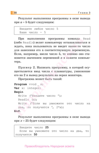 Г л а в а 366
Результат выполнения программы в окне вывода
при а = 5 будет следующим:
Введите любое число 5
Ваше число — 5
При выполнении программы команда Read
(либо Readln) велит компьютеру останавливаться и
ждать, пока пользователь не введет какое-то число
для занесения его в соответствующую переменную.
Если, например, ввели число 5, то именно оно ста-
новится значением переменной a в памяти компью-
тера.
Пример 2. Написать программу, в которой осу-
ществляется ввод числа с клавиатуры, умножение
его на 2 и вывод результата на экран монитора.
Программа может быть такой:
Program vvod _ x;
Var x: integer;
Begin
Write (’Введите число ’);
Readln (x);
Write (’Если вы умножите это число на
два, то получится ’, 2*x);
End.
Результат выполнения программы в окне вывода
при х = 25 будет следующим:
Введите число 25
Если вы умножите это число на два, то
получится 50
Народная
асвета
Правообладатель Народная асвета
 