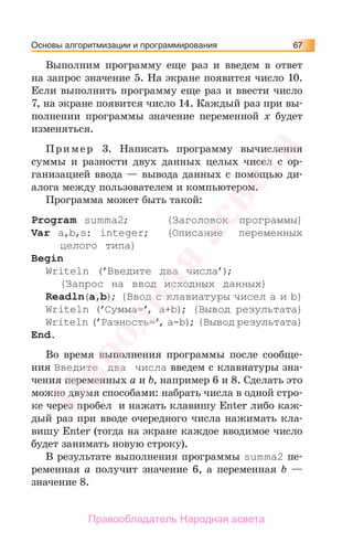 Основы алгоритмизации и программирования 67
Выполним программу еще раз и введем в ответ
на запрос значение 5. На экране появится число 10.
Если выполнить программу еще раз и ввести число
7, на экране появится число 14. Каждый раз при вы-
полнении программы значение переменной х будет
изменяться.
Пример 3. Написать программу вычисления
суммы и разности двух данных целых чисел с ор-
ганизацией ввода — вывода данных с помощью ди-
алога между пользователем и компьютером.
Программа может быть такой:
Program summa2; {Заголовок программы}
Var a,b,s: integer; {Описание переменных
целого типа}
Begin
Writeln (’Введите два числа’);
{Запрос на ввод исходных данных}
Readln(a,b); {Ввод с клавиатуры чисел a и b}
Writeln (’Сумма=’, a+b); {Вывод результата}
Writeln (’Разность=’, a-b); {Вывод результата}
End.
Во время выполнения программы после сообще-
ния Введите два числа введем с клавиатуры зна-
чения переменных a и b, например 6 и 8. Сделать это
можно двумя способами: набрать числа в одной стро-
ке через пробел и нажать клавишу Enter либо каж-
дый раз при вводе очередного числа нажимать кла-
вишу Enter (тогда на экране каждое вводимое число
будет занимать новую строку).
В результате выполнения программы summa2 пе-
ременная a получит значение 6, а переменная b —
значение 8.
Народная
асвета
Правообладатель Народная асвета
 