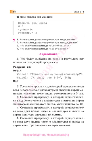 Г л а в а 368
В окне вывода мы увидим:
Введите два числа
6 8
Сумма = 14
Разность = –2
1. Какие команды используются для ввода данных?
2. Какие команды используются для вывода данных?
3. Чем отличается команда Write от Writeln?
4. Чем отличается команда Read от Readln?
Упражнения
1. Что будет выведено на экран в результате вы-
полнения следующей программы:
Program z1;
Begin
Writeln (’Привет, это я, умный компьютер!’);
Writeln (’Я знаю, что 6*5=’, 6*5);
End.
2. Составьте программу, в которой осуществляется
ввод целого числа с клавиатуры и вывод на экран мо-
нитора значения этого числа, увеличенного в 5 раз.
3. Составьте программу, в которой осуществляет-
ся ввод целого числа с клавиатуры и вывод на экран
монитора значения этого числа, увеличенного на 10.
4. Составьте программу, в которой осуществляет-
ся ввод трех целых чисел с клавиатуры и вывод на
экран монитора значения их суммы.
5. Составьте программу, в которой осуществляет-
ся ввод двух целых чисел с клавиатуры и вывод на
экран монитора значения их произведения.
??
Народная
асвета
Правообладатель Народная асвета
 
