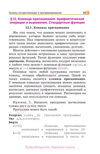 Основы алгоритмизации и программирования 69
§12. Команда присваивания. Арифметические
операции и выражения. Стандартные функции
12.1. Команда присваивания
Мы уже знаем, что данные можно записывать в
переменные, которые бывают целыми либо веще-
ственными. Над переменными целого и веществен-
ного типов можно выполнять арифметические опе-
рации: сложение, вычитание, умножение, деление.
Многие действия с числовыми данными выполня-
ются путем вызова встроенных в язык программи-
рования функций. Такие функции называют стан-
дартными. Например, вычислить квадрат величины
х любого типа можно с помощью функции sqr(x), а
модуль х — с помощью функции abs(x).
Основная часть любой программы состоит из
команд, которые обрабатывают данные. Одной из
таких команд является команда присваивания.
С помощью команды присваивания можно задавать
значения переменных (вводить исходные данные),
вычислять значения арифметических выражений и
результат записывать в переменные. Рассмотрим на
примере, как используется эта команда.
Пример 1. Написать программу вычисления
суммы двух целых чисел.
Программа может быть такой:
Program summa _ 2; {Заголовок программы}
Var a,b,s:integer;
Begin
a:=10; {Команда присваивания
записывает в переменную a число 10}
b:=6; {Команда присваивания
записывает в переменную b число 6}
Народная
асвета
Правообладатель Народная асвета
 
