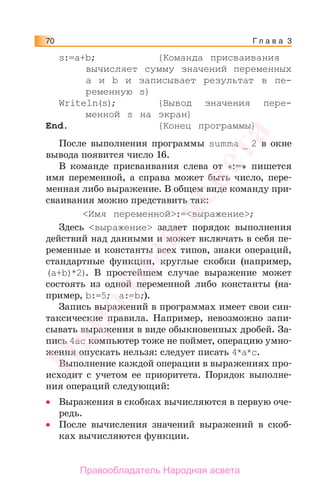 Г л а в а 370
s:=a+b; {Команда присваивания
вычисляет сумму значений переменных
a и b и записывает результат в пе-
ременную s}
Writeln(s); {Вывод значения пере-
менной s на экран}
End. {Конец программы}
После выполнения программы summa _ 2 в окне
вывода появится число 16.
В команде присваивания слева от «:=» пишется
имя переменной, а справа может быть число, пере-
менная либо выражение. В общем виде команду при-
сваивания можно представить так:
<Имя переменной>:=<выражение>;
Здесь <выражение> задает порядок выполнения
действий над данными и может включать в себя пе-
ременные и константы всех типов, знаки операций,
стандартные функции, круглые скобки (например,
(a+b)*2). В простейшем случае выражение может
состоять из одной переменной либо константы (на-
пример, b:=5; a:=b;).
Запись выражений в программах имеет свои син-
таксические правила. Например, невозможно запи-
сывать выражения в виде обыкновенных дробей. За-
пись 4ас компьютер тоже не поймет, операцию умно-
жения опускать нельзя: следует писать 4*а*с.
Выполнение каждой операции в выражениях про-
исходит с учетом ее приоритета. Порядок выполне-
ния операций следующий:
• Выражения в скобках вычисляются в первую оче-
редь.
• После вычисления значений выражений в скоб-
ках вычисляются функции.
Народная
асвета
Правообладатель Народная асвета
 
