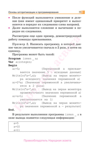 Основы алгоритмизации и программирования 71
• После функций выполняется умножение и деле-
ние (они имеют одинаковый приоритет и выпол-
няются в порядке их следования слева направо).
• Далее выполняется сложение и вычитание в по-
рядке их следования.
Рассмотрим еще один пример, демонстрирующий
работу команды присваивания.
Пример 2. Написать программу, в которой дан-
ное число увеличивается сначала в 2 раза, а затем на
единицу.
Программа может быть такой:
Program izmen _ a;
Var a:integer;
Begin
a:=5; {Переменной а присваи-
вается значение 5 — исходные данные}
Writeln(’a=’,a); {Вывод на экран монито-
ра исходного значения переменной а}
a:=2*a; {Значение переменной а увеличива-
ется в 2 раза}
Writeln(’a=’,a); {Вывод на экран монитора
промежуточного значения переменной а}
a:=a+1; {Значение переменной а
увеличивается на 1}
Writeln(’a=’,a); {Вывод на экран монито-
ра значения переменной а — результат}
End.
В результате выполнения программы izmen _ a в
окне вывода появится следующая информация:
a=5
a=10
a=11
Народная
асвета
Правообладатель Народная асвета
 