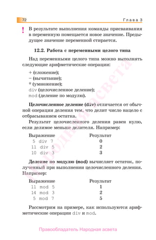 Г л а в а 372
В результате выполнения команды присваивания
в переменную помещается новое значение. Преды-
дущее значение переменной стирается.
12.2. Работа с переменными целого типа
Над переменными целого типа можно выполнять
следующие арифметические операции:
+ (сложение);
– (вычитание);
* (умножение);
div (целочисленное деление);
mod (деление по модулю).
Целочисленное деление (div) отличается от обыч-
ной операции деления тем, что делит число нацело с
отбрасыванием остатка.
Результат целочисленного деления равен нулю,
если делимое меньше делителя. Например:
Выражение Результат
5 div 7 0
11 div 5 2
10 div 3 3
Деление по модулю (mod) вычисляет остаток, по-
лученный при выполнении целочисленного деления.
Например:
Выражение Результат
11 mod 5 1
14 mod 3 2
5 mod 7 5
Рассмотрим на примере, как используются ариф-
метические операции div и mod.
!!Народная
асвета
Правообладатель Народная асвета
 