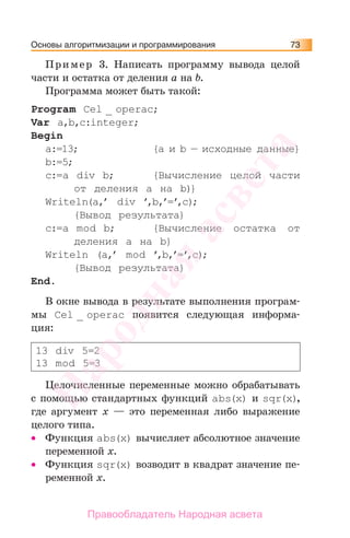 Основы алгоритмизации и программирования 73
Пример 3. Написать программу вывода целой
части и остатка от деления а на b.
Программа может быть такой:
Program Cel _ operac;
Var а,b,c:integer;
Begin
a:=13; {a и b — исходные данные}
b:=5;
c:=a div b; {Вычисление целой части
от деления а на b)}
Writeln(a,’ div ’,b,’=’,c);
{Вывод результата}
c:=a mod b; {Вычисление остатка от
деления а на b}
Writeln (a,’ mod ’,b,’=’,c);
{Вывод результата}
End.
В окне вывода в результате выполнения програм-
мы Cel _ operac появится следующая информа-
ция:
13 div 5=2
13 mod 5=3
Целочисленные переменные можно обрабатывать
с помощью стандартных функций abs(x) и sqr(x),
где аргумент х — это переменная либо выражение
целого типа.
• Функция abs(x) вычисляет абсолютное значение
переменной х.
• Функция sqr(x) возводит в квадрат значение пе-
ременной х.
Народная
асвета
Правообладатель Народная асвета
 