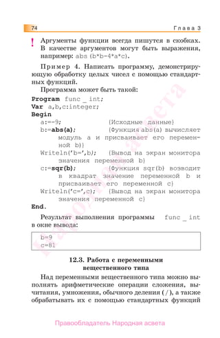 Г л а в а 374
Аргументы функции всегда пишутся в скобках.
В качестве аргументов могут быть выражения,
например: abs(b*b-4*a*c).
Пример 4. Написать программу, демонстриру-
ющую обработку целых чисел с помощью стандарт-
ных функций.
Программа может быть такой:
Program func _ int;
Var a,b,c:integer;
Begin
a:=-9; {Исходные данные}
b:=abs(a); {Функция abs(a) вычисляет
модуль a и присваивает его перемен-
ной b)}
Writeln(’b=’,b); {Вывод на экран монитора
значения переменной b}
c:=sqr(b); {Функция sqr(b) возводит
в квадрат значение переменной b и
присваивает его переменной c}
Writeln(’c=’,c); {Вывод на экран монитора
значения переменной c}
Еnd.
Результат выполнения программы func _ int
в окне вывода:
b=9
c=81
12.3. Работа с переменными
вещественного типа
Над переменными вещественного типа можно вы-
полнять арифметические операции сложения, вы-
читания, умножения, обычного деления (/), а также
обрабатывать их с помощью стандартных функций
!!Народная
асвета
Правообладатель Народная асвета
 