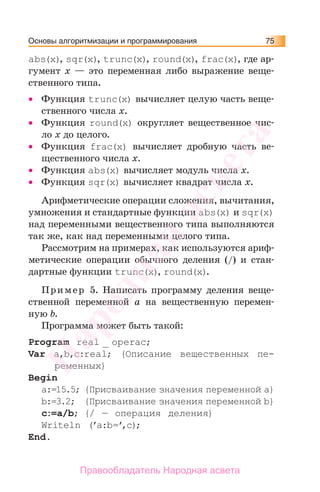 Основы алгоритмизации и программирования 75
abs(x), sqr(x), trunc(х), round(х), frac(x), где ар-
гумент х — это переменная либо выражение веще-
ственного типа.
• Функция trunc(х) вычисляет целую часть веще-
ственного числа х.
• Функция round(х) округляет вещественное чис-
ло х до целого.
• Функция frac(x) вычисляет дробную часть ве-
щественного числа х.
• Функция abs(x) вычисляет модуль числа х.
• Функция sqr(x) вычисляет квадрат числа х.
Арифметические операции сложения, вычитания,
умножения и стандартные функции abs(x) и sqr(x)
над переменными вещественного типа выполняются
так же, как над переменными целого типа.
Рассмотрим на примерах, как используются ариф-
метические операции обычного деления (/) и стан-
дартные функции trunc(х), round(х).
Пример 5. Написать программу деления веще-
ственной переменной а на вещественную перемен-
ную b.
Программа может быть такой:
Program real _ operac;
Var a,b,c:real; {Описание вещественных пе-
ременных}
Begin
a:=15.5; {Присваивание значения переменной a}
b:=3.2; {Присваивание значения переменной b}
c:=a/b; {/ — операция деления}
Writeln (’a:b=’,c);
End.
Народная
асвета
Правообладатель Народная асвета
 