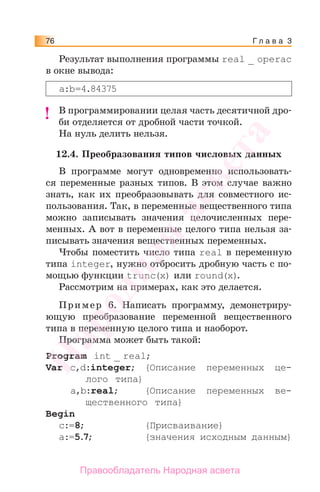 Г л а в а 376
Результат выполнения программы real _ operac
в окне вывода:
a:b=4.84375
В программировании целая часть десятичной дро-
би отделяется от дробной части точкой.
На нуль делить нельзя.
12.4. Преобразования типов числовых данных
В программе могут одновременно использовать-
ся переменные разных типов. В этом случае важно
знать, как их преобразовывать для совместного ис-
пользования. Так, в переменные вещественного типа
можно записывать значения целочисленных пере-
менных. А вот в переменные целого типа нельзя за-
писывать значения вещественных переменных.
Чтобы поместить число типа real в переменную
типа integer, нужно отбросить дробную часть с по-
мощью функции trunc(х) или round(х).
Рассмотрим на примерах, как это делается.
Пример 6. Написать программу, демонстриру-
ющую преобразование переменной вещественного
типа в переменную целого типа и наоборот.
Программа может быть такой:
Program int _ real;
Var c,d:integer; {Описание переменных це-
лого типа}
a,b:real; {Описание переменных ве-
щественного типа}
Begin
c:=8; {Присваивание}
a:=5.7; {значения исходным данным}
!!
Народная
асвета
Правообладатель Народная асвета
 