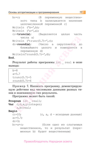 Основы алгоритмизации и программирования 77
b:=c; {В переменную веществен-
ного типа b записывается значение
целочисленной переменной c}
Writeln (’b=’,b);
Writeln (’a=’,a);
c:=trunc(a); {Выделяется целая часть
числа а}
Writeln (’trunc(5.7)=’,c);
d:=round(a); {Число а округляется до
ближайшего целого и помещается в
переменную d}
Writeln(’round(5.7)=’,d);
Еnd.
Результат работы программы int _ real в окне
вывода:
b=8
a=5.7
trunc(5.7)=5
round(5.7)=6
Пример 7. Написать программу, демонстрирую-
щую действия над числовыми данными разных ти-
пов и поясняющую тип результата.
Программа может быть такой:
Program int _ real1;
Var c,d,x,y:integer;
a,b:real;
Begin
c:=10; {c, a, d — исходные данные}
a:=5.7;
d:=3;
b:=a+c; {Если одно из слагаемых
вещественное, то и результат (пере-
менная b) будет вещественным}
Народная
асвета
Правообладатель Народная асвета
 