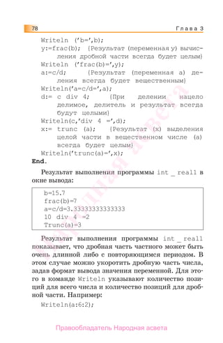 Г л а в а 378
Writeln (’b=’,b);
y:=frac(b); {Результат (переменная у) вычис-
ления дробной части всегда будет целым}
Writeln (’frac(b)=’,y);
a:=c/d; {Результат (переменная a) де-
ления всегда будет вещественным}
Writeln(’a=c/d=’,a);
d:= c div 4; {При делении нацело
делимое, делитель и результат всегда
будут целыми}
Writeln(c,’div 4 =’,d);
x:= trunc (a); {Результат (х) выделения
целой части в вещественном числе (а)
всегда будет целым}
Writeln(’trunc(a)=’,x);
End.
Результат выполнения программы int _ real1 в
окне вывода:
b=15.7
frac(b)=7
a=c/d=3.33333333333333
10 div 4 =2
Trunc(a)=3
Результат выполнения программы int _ real1
показывает, что дробная часть частного может быть
очень длинной либо с повторяющимся периодом. В
этом случае можно укоротить дробную часть числа,
задав формат вывода значения переменной. Для это-
го в команде Writeln указывают количество пози-
ций для всего числа и количество позиций для дроб-
ной части. Например:
Writeln(a:6:2);
Народная
асвета
Правообладатель Народная асвета
 