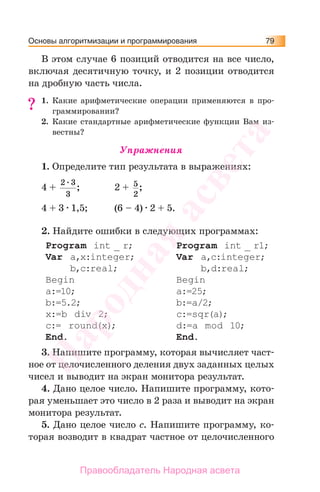 Основы алгоритмизации и программирования 79
В этом случае 6 позиций отводится на все число,
включая десятичную точку, и 2 позиции отводится
на дробную часть числа.
1. Какие арифметические операции применяются в про-
граммировании?
2. Какие стандартные арифметические функции Вам из-
вестны?
Упражнения
1. Определите тип результата в выражениях:
4 +
2 3
3
; 2 + 5
2
;
4 + 3 1,5; (6 – 4) 2 + 5.
2. Найдите ошибки в следующих программах:
Program int _ r;
Var a,x:integer;
b,c:real;
Begin
a:=10;
b:=5.2;
x:=b div 2;
c:= round(x);
End.
Program int _ r1;
Var a,с:integer;
b,d:real;
Begin
a:=25;
b:=a/2;
c:=sqr(a);
d:=a mod 10;
End.
3. Напишите программу, которая вычисляет част-
ное от целочисленного деления двух заданных целых
чисел и выводит на экран монитора результат.
4. Дано целое число. Напишите программу, кото-
рая уменьшает это число в 2 раза и выводит на экран
монитора результат.
5. Дано целое число с. Напишите программу, ко-
торая возводит в квадрат частное от целочисленного
??
Народная
асвета
Правообладатель Народная асвета
 