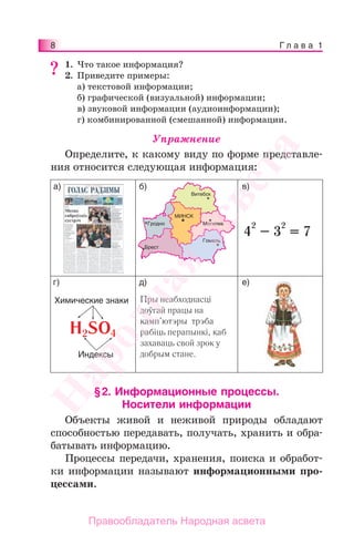 8 Г л а в а 1
1. Что такое информация?
2. Приведите примеры:
а) текстовой информации;
б) графической (визуальной) информации;
в) звуковой информации (аудиоинформации);
г) комбинированной (смешанной) информации.
Упражнение
Определите, к какому виду по форме представле-
ния относится следующая информация:
а) б) в)
г) д) е)
4
2
– 3
2
= 7
Пры неабходнасці
доўгай працы на
камп’ютэры трэба
рабіць перапынкі, каб
захаваць свой зрок у
добрым стане.
Химические знаки
H2SO4
Индексы
МИНСК
Гродно
Брест
Гомель
Могилев
Витебск
§2. Информационные процессы.
Носители информации
Объекты живой и неживой природы обладают
способностью передавать, получать, хранить и обра-
батывать информацию.
Процессы передачи, хранения, поиска и обработ-
ки информации называют информационными про-
цессами.
??Народная
асвета
Правообладатель Народная асвета
 
