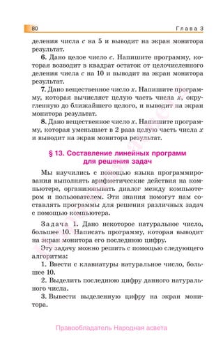 Г л а в а 380
деления числа с на 5 и выводит на экран монитора
результат.
6. Дано целое число с. Напишите программу, ко-
торая возводит в квадрат остаток от целочисленного
деления числа с на 10 и выводит на экран монитора
результат.
7. Дано вещественное число х. Напишите програм-
му, которая вычисляет целую часть числа х, окру-
гленную до ближайшего целого, и выводит на экран
монитора результат.
8. Дано вещественное число х. Напишите програм-
му, которая уменьшает в 2 раза целую часть числа х
и выводит на экран монитора результат.
§ 13. Составление линейных программ
для решения задач
Мы научились с помощью языка программиро-
вания выполнять арифметические действия на ком-
пьютере, организовывать диалог между компьюте-
ром и пользователем. Эти знания помогут нам со-
ставлять программы для решения различных задач
с помощью компьютера.
За дача 1. Дано некоторое натуральное число,
большее 10. Написать программу, которая выводит
на экран монитора его последнюю цифру.
Эту задачу можно решить с помощью следующего
алгоритма:
1. Ввести с клавиатуры натуральное число, боль-
шее 10.
2. Выделить последнюю цифру данного натураль-
ного числа.
3. Вывести выделенную цифру на экран мони-
тора.
Народная
асвета
Правообладатель Народная асвета
 