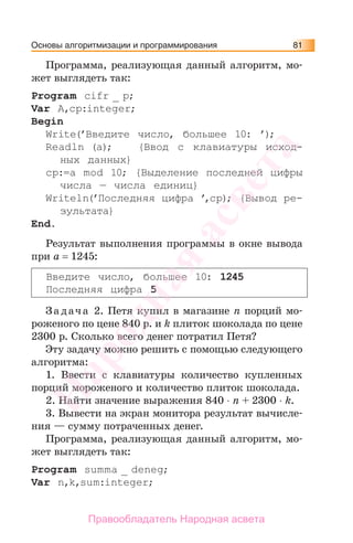 Основы алгоритмизации и программирования 81
Программа, реализующая данный алгоритм, мо-
жет выглядеть так:
Program сifr _ p;
Var A,cp:integer;
Begin
Write(’Введите число, большее 10: ’);
Readln (a); {Ввод с клавиатуры исход-
ных данных}
cp:=a mod 10; {Выделение последней цифры
числа — числа единиц}
Writeln(’Последняя цифра ’,cp); {Вывод ре-
зультата}
End.
Результат выполнения программы в окне вывода
при a = 1245:
Введите число, большее 10: 1245
Последняя цифра 5
За дача 2. Петя купил в магазине n порций мо-
роженого по цене 840 р. и k плиток шоколада по цене
2300 р. Сколько всего денег потратил Петя?
Эту задачу можно решить с помощью следующего
алгоритма:
1. Ввести с клавиатуры количество купленных
порций мороженого и количество плиток шоколада.
2. Найти значение выражения 840 ⋅ n + 2300 ⋅ k.
3. Вывести на экран монитора результат вычисле-
ния — сумму потраченных денег.
Программа, реализующая данный алгоритм, мо-
жет выглядеть так:
Program summa _ deneg;
Var n,k,sum:integer;
Народная
асвета
Правообладатель Народная асвета
 