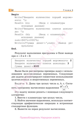 Г л а в а 382
Begin
Write(’Введите количество порций мороже-
ного: ’);
Readln (n); {Ввод с клавиатуры
исходных данных}
Write(’Введите количество плиток шокола-
да: ’);
Readln (k); {Ввод с клавиатуры
исходных данных}
sum:=840*n+2300*k;
Writeln(’Сумма денег = ’,sum); {Вывод ре-
зультата}
End.
Результат выполнения программы в Окне вывода
при n = 2 и k = 3:
Введите количество порций мороженого: 2
Введите количество плиток шоколада: 3
Сумма денег = 8580
Выше были рассмотрены примеры задач с исполь-
зованием целочисленных переменных. Следующие
две задачи демонстрируют совместное использование
целочисленных и вещественных переменных.
За дача 3. Даны три целых числа a, b, c. Соста-
вить программу вычисления выражения
( )
.
b c
a
2 3
+
Эту задачу можно решить с помощью следующего
алгоритма:
1. Ввести с клавиатуры три целых числа.
2. Найти значение выражения, используя соответ-
ствующие арифметические операции и встроенные
стандартные функции.
3. Вывести на экран результат вычисления.
Народная
асвета
Правообладатель Народная асвета
 
