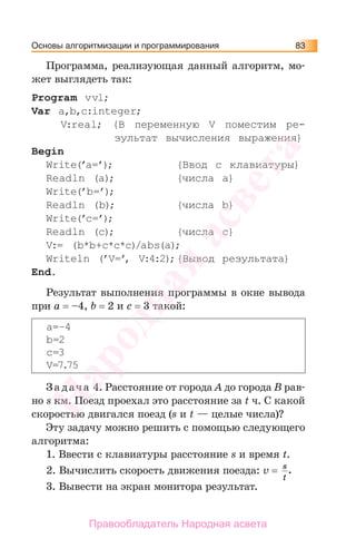 Основы алгоритмизации и программирования 83
Программа, реализующая данный алгоритм, мо-
жет выглядеть так:
Program vvl;
Var a,b,c:integer;
V:real; {В переменную V поместим ре-
зультат вычисления выражения}
Begin
Write(’a=’); {Ввод с клавиатуры}
Readln (a); {числа a}
Write(’b=’);
Readln (b); {числа b}
Write(’c=’);
Readln (c); {числа c}
V:= (b*b+c*c*c)/abs(a);
Writeln (’V=’, V:4:2);{Вывод результата}
End.
Результат выполнения программы в окне вывода
при a = –4, b = 2 и c = 3 такой:
a=–4
b=2
c=3
V=7.75
За дача 4. Расстояние от города А до города В рав-
но s км. Поезд проехал это расстояние за t ч. С какой
скоростью двигался поезд (s и t — целые числа)?
Эту задачу можно решить с помощью следующего
алгоритма:
1. Ввести с клавиатуры расстояние s и время t.
2. Вычислить скорость движения поезда: v = s
t
.
3. Вывести на экран монитора результат.
Народная
асвета
Правообладатель Народная асвета
 