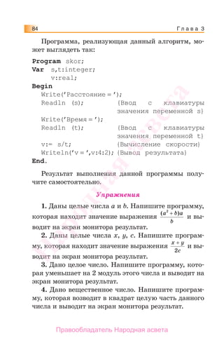 Г л а в а 384
Программа, реализующая данный алгоритм, мо-
жет выглядеть так:
Program skor;
Var s,t:integer;
v:real;
Begin
Write(’Расстояние = ’);
Readln (s); {Ввод с клавиатуры
значения переменной s}
Write(’Время = ’);
Readln (t); {Ввод с клавиатуры
значения переменной t}
v:= s/t; {Вычисление скорости}
Writeln(’v = ’,v:4:2); {Вывод результата}
End.
Результат выполнения данной программы полу-
чите самостоятельно.
Упражнения
1. Даны целые числа а и b. Напишите программу,
которая находит значение выражения
( )a b a
b
2
+
и вы-
водит на экран монитора результат.
2. Даны целые числа х, у, с. Напишите програм-
му, которая находит значение выражения
x y
c
+
2
и вы-
водит на экран монитора результат.
3. Дано целое число. Напишите программу, кото-
рая уменьшает на 2 модуль этого числа и выводит на
экран монитора результат.
4. Дано вещественное число. Напишите програм-
му, которая возводит в квадрат целую часть данного
числа и выводит на экран монитора результат.
Народная
асвета
Правообладатель Народная асвета
 