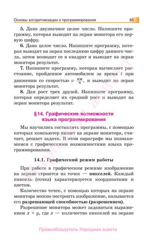 Основы алгоритмизации и программирования 85
5. Дано двузначное целое число. Напишите про-
грамму, которая выводит на экран монитора его пер-
вую цифру.
6. Дано целое число. Напишите программу, кото-
рая выводит на экран последнюю цифру данного чис-
ла, затем возводит ее в квадрат и выводит на экран
монитора результат.
7. Напишите программу, которая вычисляет рас-
стояние, пройденное автомобилем за время t при
движении со скоростью v км
ч , и выводит на экран
монитора результат.
8. Дан рост трех друзей. Напишите программу,
которая определяет их средний рост и выводит на
экран монитора результат.
§14. Графические возможности
языка программирования
Мы научились составлять программы, с помощью
которых компьютер пишет на экране монитора, счи-
тает, решает задачи. В этом параграфе мы познако-
мимся с графическими возможностями языка про-
граммирования.
14.1. Графический режим работы
При работе в графическом режиме изображение
на экране строится из точек — пикселей. Каждый
пиксель (точка) характеризуется координатами и
цветом.
Количество точек, с помощью которых на экране
монитора можно построить изображение, называется
его разрешающей способностью (разрешением).
Разрешение монитора может задаваться выраже-
нием x y, где x — количество пикселей на экране
Народная
асвета
Правообладатель Народная асвета
 