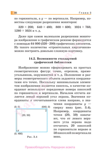 Г л а в а 386
по горизонтали, а y — по вертикали. Например, из-
вестны следующие разрешения мониторов:
320 200; 640 480; 800 600; 1024 768;
1280 1024 и т. д.
Даже при самом маленьком разрешении монито-
ра изображение в графическом режиме формируется
с помощью 64 000 (320 200) графических элементов.
Из такого количества «строительных кирпичиков»
можно построить довольно сложную картинку.
14.2. Возможности стандартной
графической библиотеки
Изображение можно сформировать из простых
геометрических фигур: точек, отрезков, прямо-
угольников, окружностей и т. д. Положение и раз-
меры геометрического объекта задаются координа-
тами его точек. Поскольку минимальным элемен-
том изображения является пиксель, в качестве ко-
ординат используют порядковые номера пикселей
по горизонтали и вертикали. Началом отсчета яв-
ляется левый верхний угол экрана. Значения ко-
ординаты х отсчитываются слева направо, а зна-
чения координаты у —
сверху вниз (рис. 3.4).
Например, координаты
точки (20, 50) означа-
ют, что от левого верх-
него угла экрана надо
отсчитать 20 пикселей
по горизонтали вправо и
50пикселейповертикали
вниз.
(0, 0)
(20, 50)
(0, 480)
(640, 0)
x
y
Рис. 3.4
Народная
асвета
Правообладатель Народная асвета
 