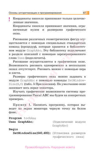 Основы алгоритмизации и программирования 87
Координаты пикселя принимают только целочис-
ленные значения.
Координаты пикселя принимают значения, огра-
ниченные нулем и размерами графического
окна.
Рисование различных геометрических фигур осу-
ществляется с помощью специальных стандартных
команд (процедур), которые хранятся в библиотеч-
ном модуле GraphAbc. Эту библиотеку подключают
в разделе описаний с помощью зарезервированного
слова Uses (подключить).
Рисование осуществляется в графическом окне.
Возможность рисовать одновременно в нескольких
окнах отсутствует. Рисовать можно с помощью пера
и кисти.
Размеры графического окна можно задавать в
модуле GraphAbc с помощью команды SetWindow-
Size(X,Y) (табл. 5 Приложения). По умолчанию окно
занимает весь экран монитора.
Изучать графические возможности системы про-
граммирования Pascal ABC мы будем на конкретных
примерах.
Пример 1. Написать программу, которая вы-
ведет на экран монитора черную точку на белом
фоне.
Program tochka;
Uses GraphAbc; {Подключение модуля
GraphAbc}
Begin
SetWindowSize(640,480); {Установка размеров
графического окна}
!Народная
асвета
Правообладатель Народная асвета
 